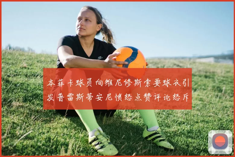 本菲卡球员向维尼修斯索要球衣引发普雷斯蒂安尼愤怒点赞评论怒斥队友