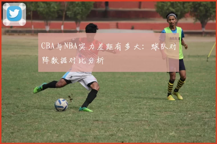 CBA与NBA实力差距有多大：球队对阵数据对比分析
