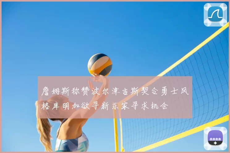 詹姆斯称赞波尔津吉斯契合勇士风格库明加欲寻新东家寻求机会