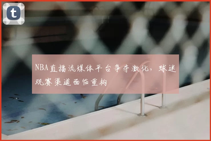 NBA直播流媒体平台争夺激化,球迷观赛渠道面临重构