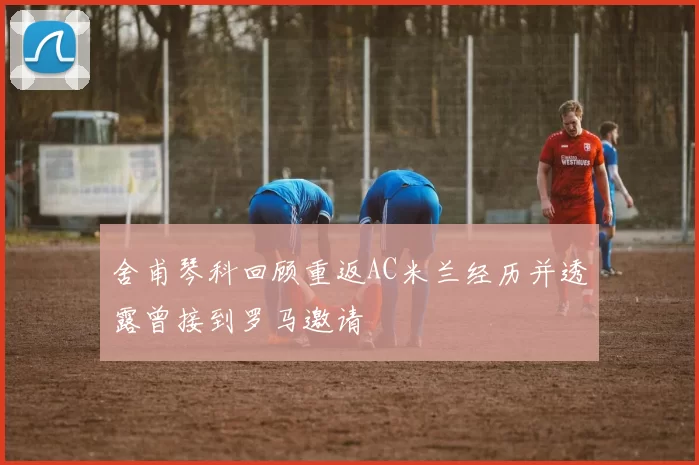 舍甫琴科回顾重返AC米兰经历并透露曾接到罗马邀请