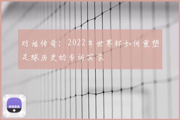对话传奇:2022年世界杯如何重塑足球历史的专访实录