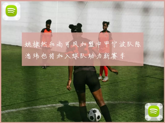 姚棣然和尚可风加盟中甲宁波队陈浩玮也将加入球队助力新赛季