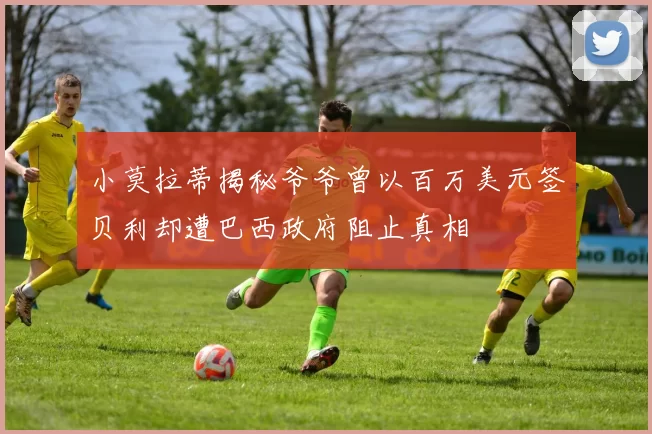 小莫拉蒂揭秘爷爷曾以百万美元签贝利却遭巴西政府阻止真相