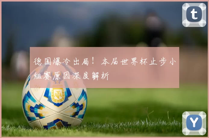 德国爆冷出局!本届世界杯止步小组赛原因深度解析