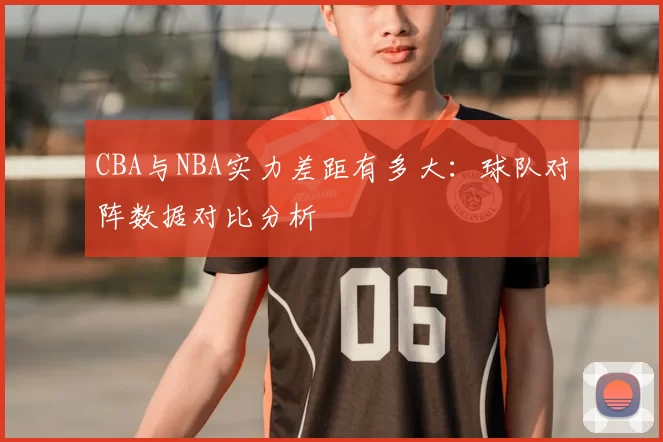 CBA与NBA实力差距有多大：球队对阵数据对比分析