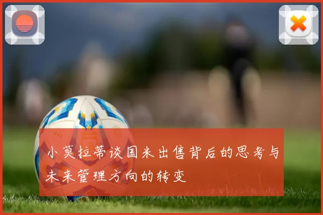 小莫拉蒂谈国米出售背后的思考与未来管理方向的转变