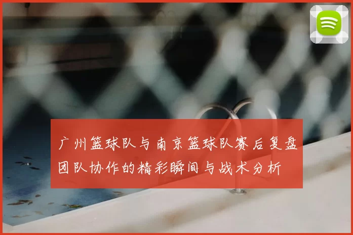 广州篮球队与南京篮球队赛后复盘团队协作的精彩瞬间与战术分析