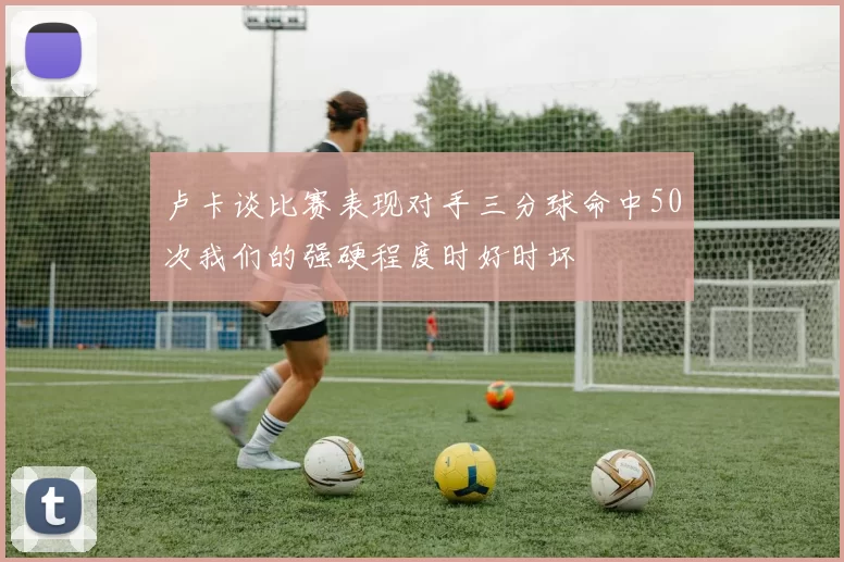 卢卡谈比赛表现对手三分球命中50次我们的强硬程度时好时坏