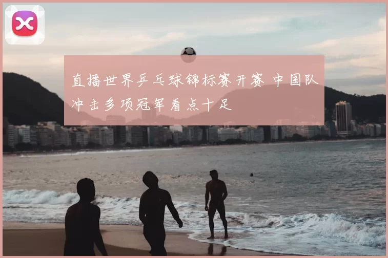 直播世界乒乓球锦标赛开赛 中国队冲击多项冠军看点十足