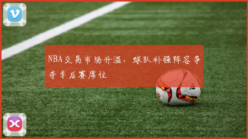 NBA交易市场升温,球队补强阵容争夺季后赛席位