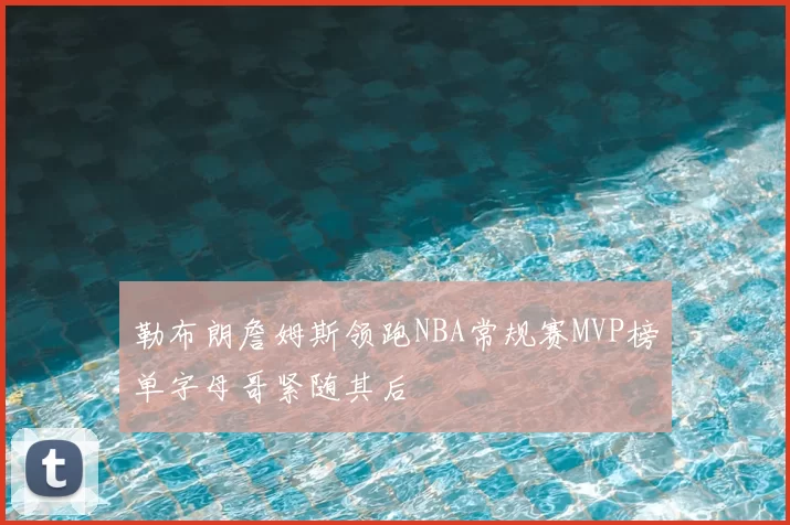 勒布朗詹姆斯领跑NBA常规赛MVP榜单字母哥紧随其后