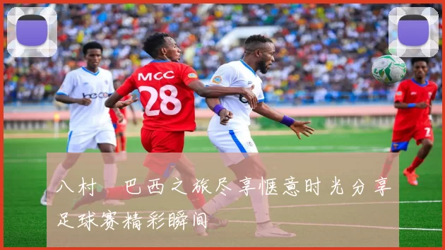 八村塁巴西之旅尽享惬意时光分享足球赛精彩瞬间