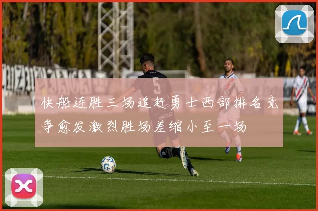 快船连胜三场追赶勇士西部排名竞争愈发激烈胜场差缩小至一场
