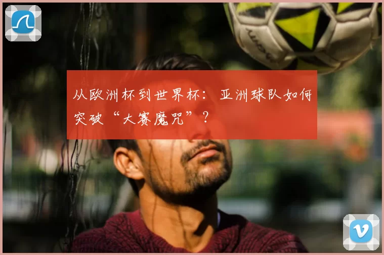 从欧洲杯到世界杯:亚洲球队如何突破“大赛魔咒”?