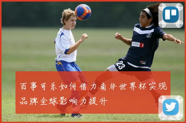 百事可乐如何借力南非世界杯实现品牌全球影响力提升