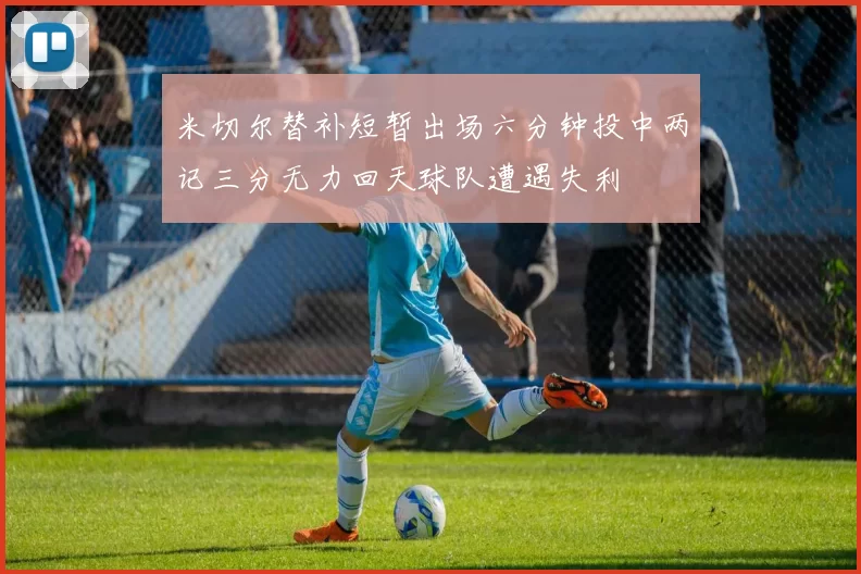 米切尔替补短暂出场六分钟投中两记三分无力回天球队遭遇失利