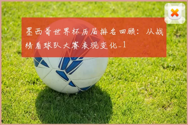 墨西哥世界杯历届排名回顾:从战绩看球队大赛表现变化_1