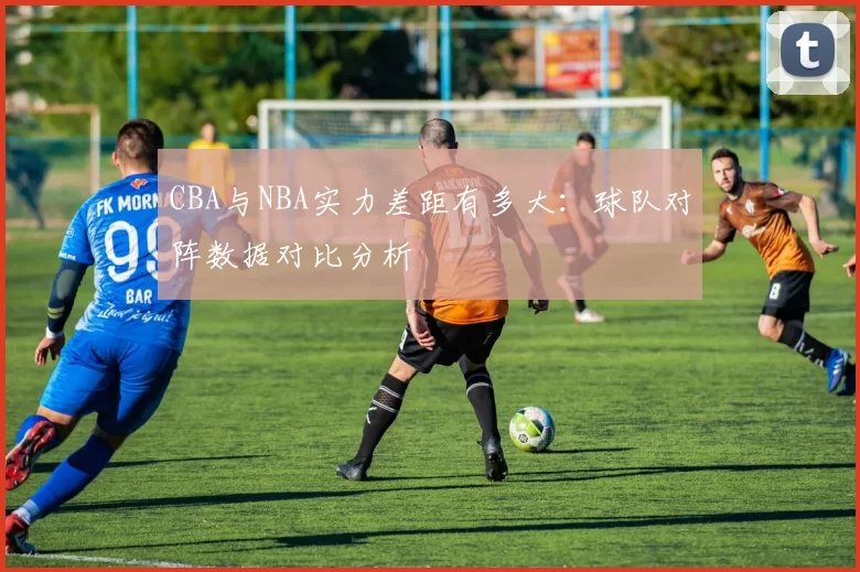 CBA与NBA实力差距有多大:球队对阵数据对比分析