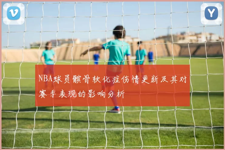 NBA球员髌骨软化症伤情更新及其对赛季表现的影响分析